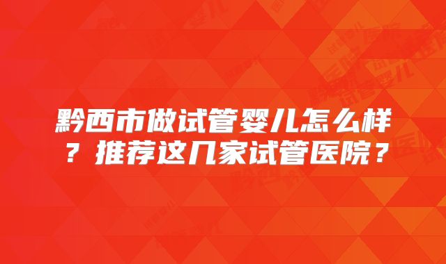 黔西市做试管婴儿怎么样？推荐这几家试管医院？
