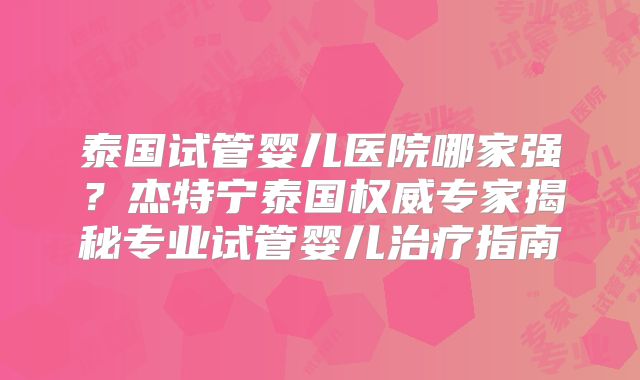 泰国试管婴儿医院哪家强?杰特宁泰国权威专家揭秘专业试管婴儿治疗指南