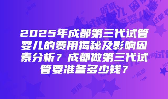 2025年成都第三代试管婴儿的费用揭秘及影响因素分析?成都做第三代试管要准备多少钱?