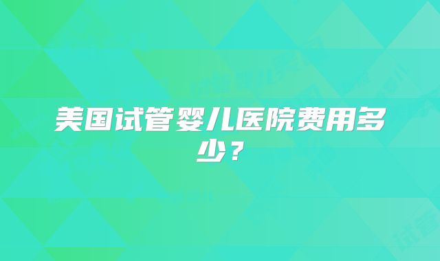 美国试管婴儿医院费用多少?