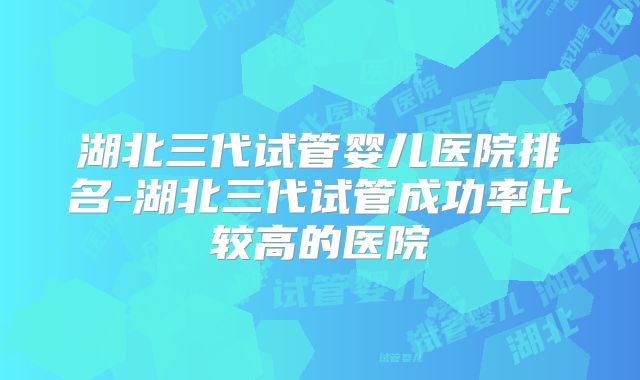 湖北三代试管婴儿医院排名-湖北三代试管成功率比较高的医院