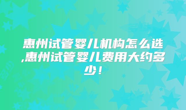 惠州试管婴儿机构怎么选,惠州试管婴儿费用大约多少!