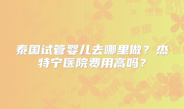 泰国试管婴儿去哪里做?杰特宁医院费用高吗?