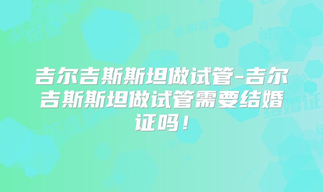 吉尔吉斯斯坦做试管-吉尔吉斯斯坦做试管需要结婚证吗！