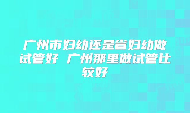 广州市妇幼还是省妇幼做试管好 广州那里做试管比较好
