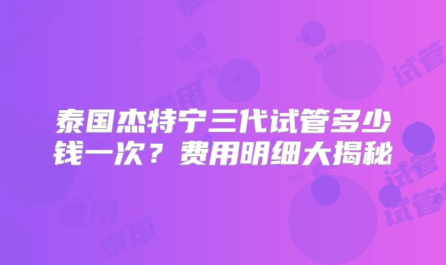 泰国杰特宁三代试管多少钱一次？费用明细大揭秘