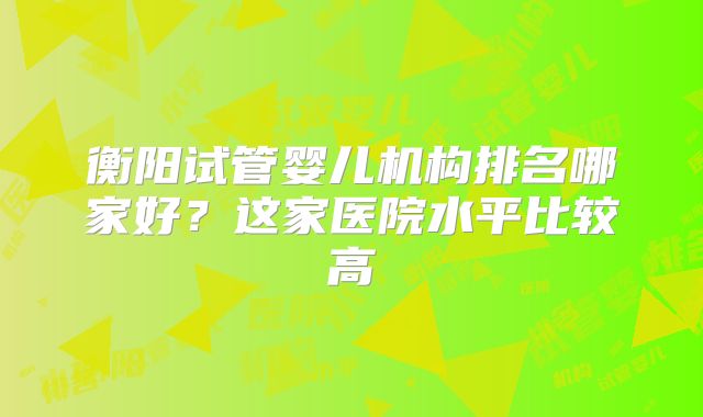 衡阳试管婴儿机构排名哪家好?这家医院水平比较高