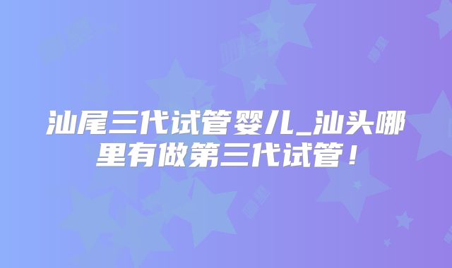 汕尾三代试管婴儿_汕头哪里有做第三代试管!