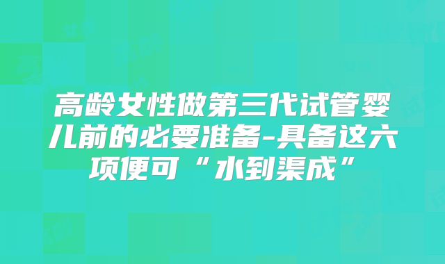 高龄女性做第三代试管婴儿前的必要准备-具备这六项便可“水到渠成”