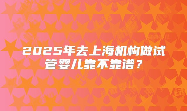 2025年去上海机构做试管婴儿靠不靠谱?