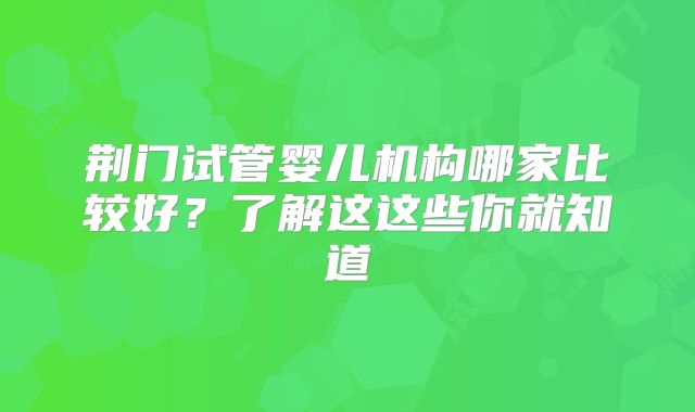 荆门试管婴儿机构哪家比较好?了解这这些你就知道