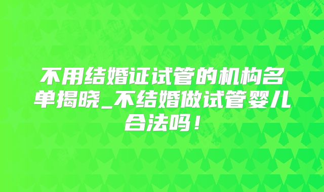 不用结婚证试管的机构名单揭晓_不结婚做试管婴儿合法吗！