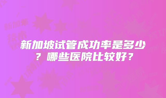 新加坡试管成功率是多少？哪些医院比较好？