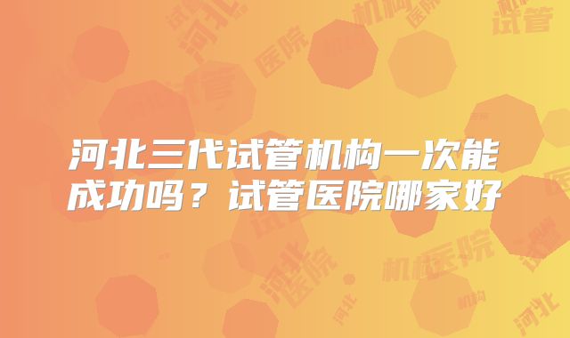 河北三代试管机构一次能成功吗?试管医院哪家好