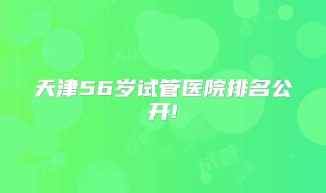 天津56岁试管医院排名公开!