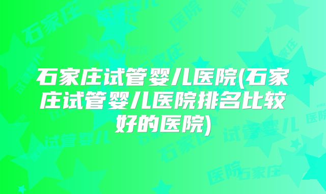 石家庄试管婴儿医院(石家庄试管婴儿医院排名比较好的医院)