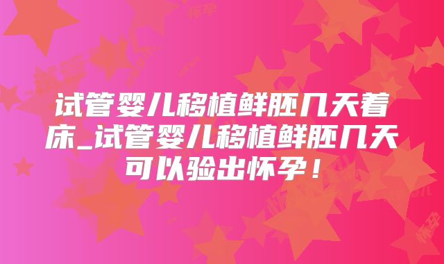 试管婴儿移植鲜胚几天着床_试管婴儿移植鲜胚几天可以验出怀孕!