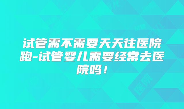 试管需不需要天天往医院跑-试管婴儿需要经常去医院吗！