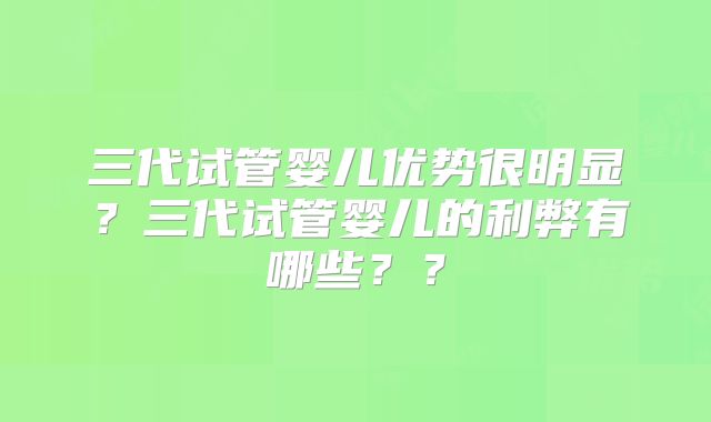 三代试管婴儿优势很明显?三代试管婴儿的利弊有哪些??