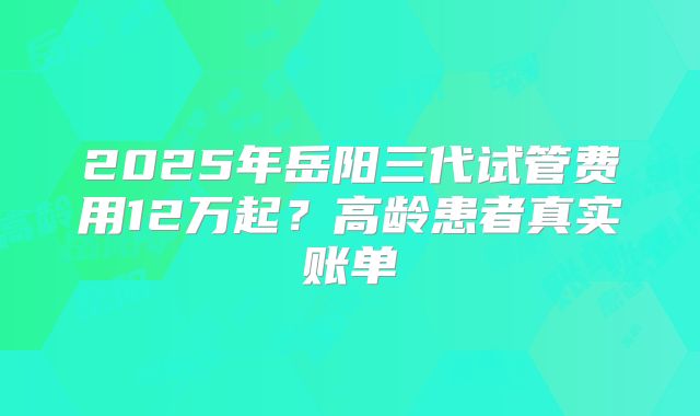 2025年岳阳三代试管费用12万起?高龄患者真实账单