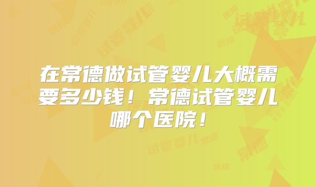 在常德做试管婴儿大概需要多少钱!常德试管婴儿哪个医院!