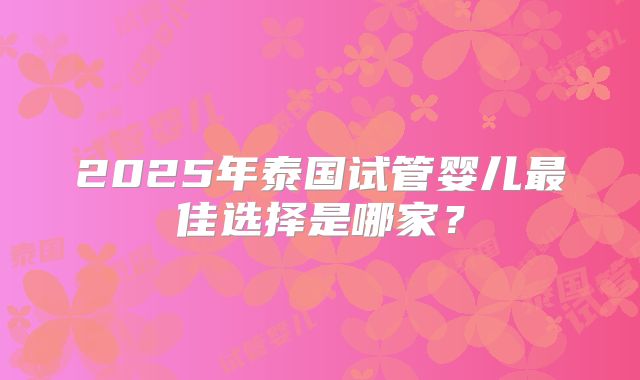 2025年泰国试管婴儿最佳选择是哪家?