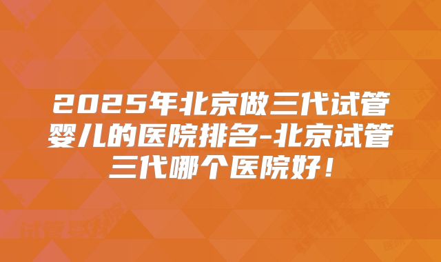 2025年北京做三代试管婴儿的医院排名-北京试管三代哪个医院好！