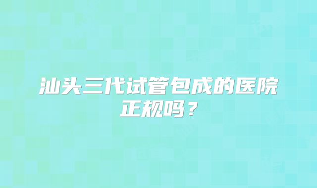 汕头三代试管包成的医院正规吗？