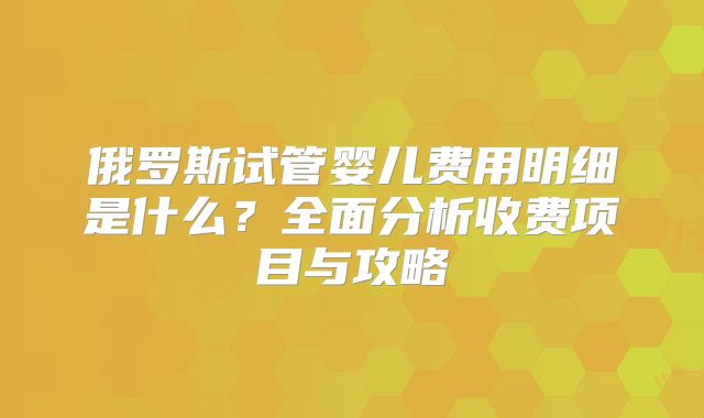 俄罗斯试管婴儿费用明细是什么?全面分析收费项目与攻略