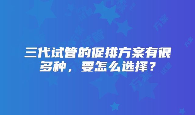 三代试管的促排方案有很多种,要怎么选择?
