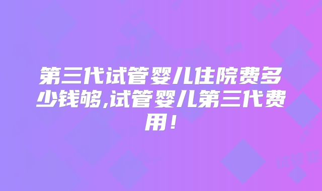 第三代试管婴儿住院费多少钱够,试管婴儿第三代费用！