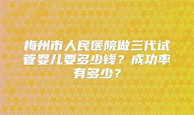 梅州市人民医院做三代试管婴儿要多少钱？成功率有多少？