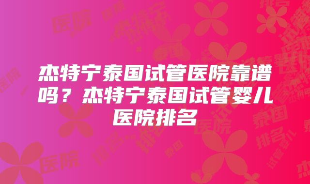 杰特宁泰国试管医院靠谱吗？杰特宁泰国试管婴儿医院排名