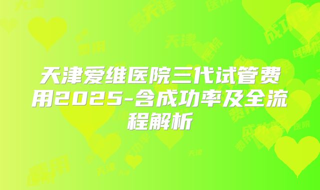 天津爱维医院三代试管费用2025-含成功率及全流程解析