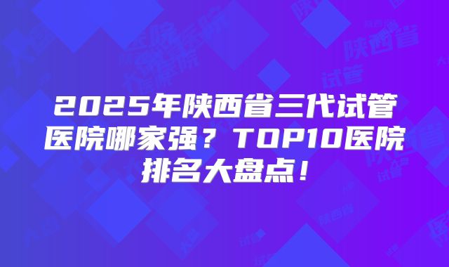 2025年陕西省三代试管医院哪家强？TOP10医院排名大盘点！