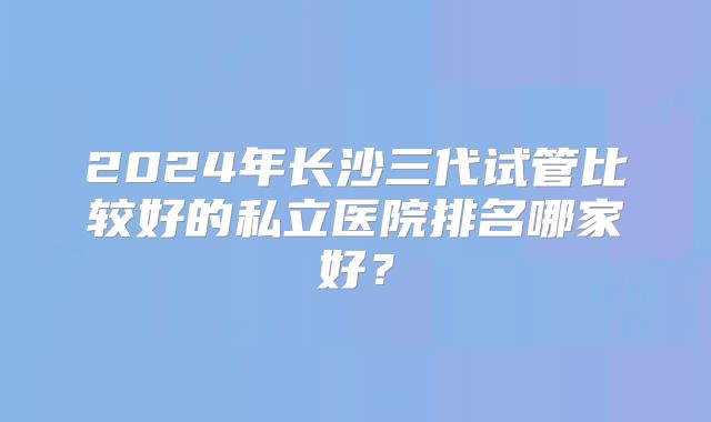 2024年长沙三代试管比较好的私立医院排名哪家好?