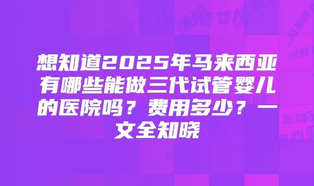 想知道2025年马来西亚有哪些能做三代试管婴儿的医院吗?费用多少?一文全知晓