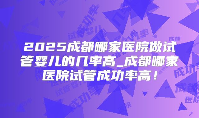 2025成都哪家医院做试管婴儿的几率高_成都哪家医院试管成功率高！