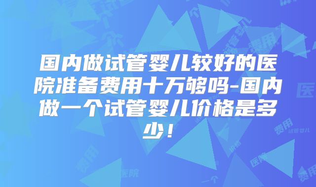 国内做试管婴儿较好的医院准备费用十万够吗-国内做一个试管婴儿价格是多少!