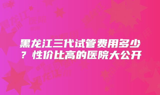 黑龙江三代试管费用多少？性价比高的医院大公开
