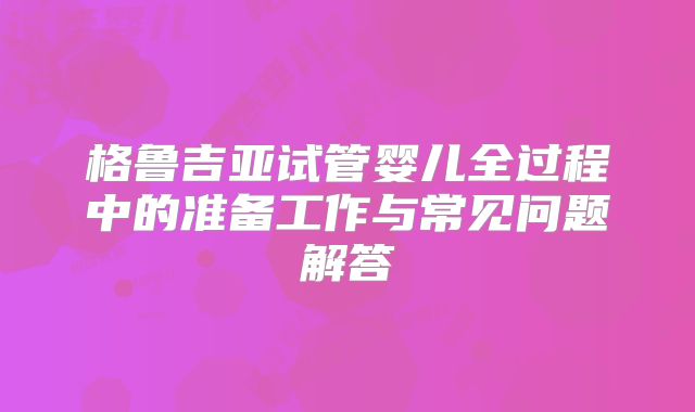 格鲁吉亚试管婴儿全过程中的准备工作与常见问题解答