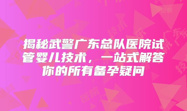 揭秘武警广东总队医院试管婴儿技术,一站式解答你的所有备孕疑问