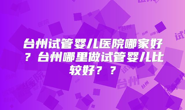 台州试管婴儿医院哪家好？台州哪里做试管婴儿比较好？？