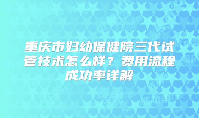 重庆市妇幼保健院三代试管技术怎么样？费用流程成功率详解