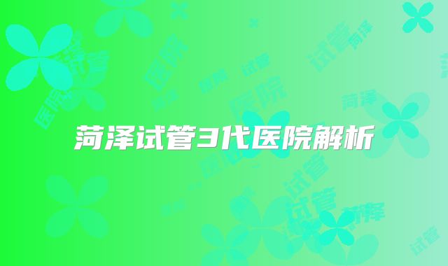 菏泽试管3代医院解析