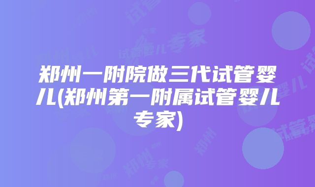 郑州一附院做三代试管婴儿(郑州第一附属试管婴儿专家)