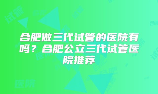 合肥做三代试管的医院有吗？合肥公立三代试管医院推荐