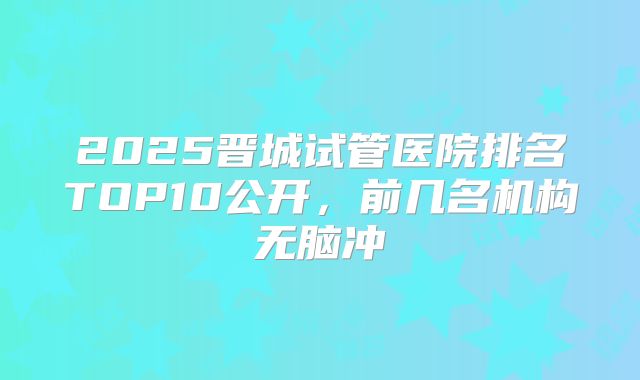 2025晋城试管医院排名TOP10公开，前几名机构无脑冲
