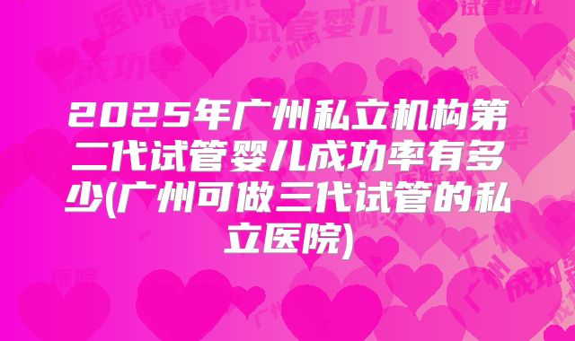 2025年广州私立机构第二代试管婴儿成功率有多少(广州可做三代试管的私立医院)