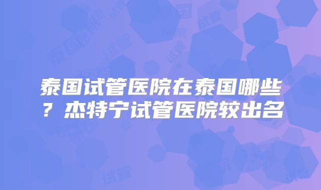 泰国试管医院在泰国哪些？杰特宁试管医院较出名